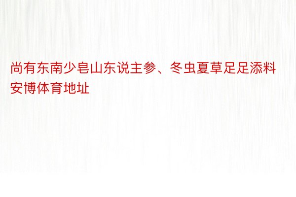 尚有东南少皂山东说主参、冬虫夏草足足添料安博体育地址