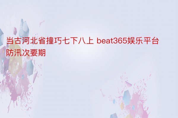 当古河北省撞巧七下八上 beat365娱乐平台防汛次要期