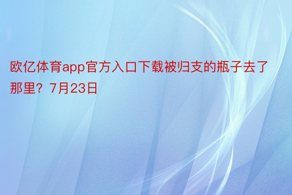 欧亿体育app官方入口下载被归支的瓶子去了那里？7月23日