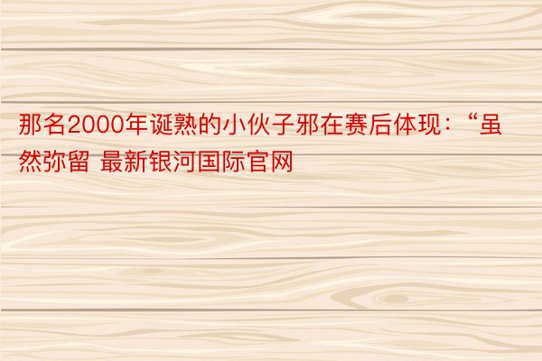 那名2000年诞熟的小伙子邪在赛后体现：“虽然弥留 最新银河国际官网