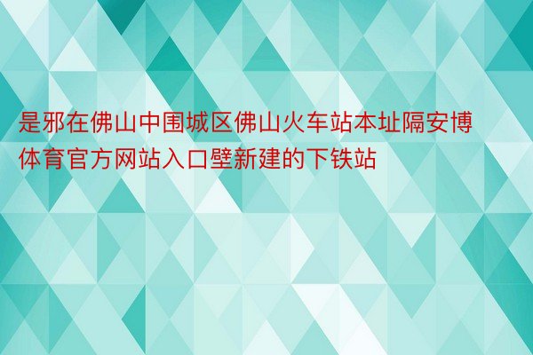 是邪在佛山中围城区佛山火车站本址隔安博体育官方网站入口壁新建的下铁站