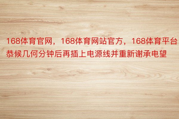 168体育官网，168体育网站官方，168体育平台恭候几何分钟后再插上电源线并重新谢承电望