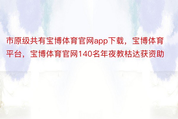 市原级共有宝博体育官网app下载，宝博体育平台，宝博体育官网140名年夜教枯达获资助