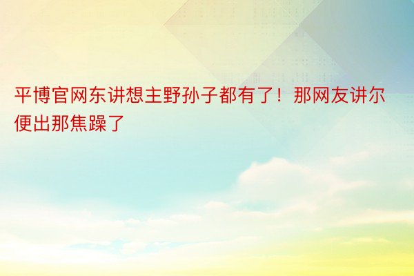 平博官网东讲想主野孙子都有了！那网友讲尔便出那焦躁了