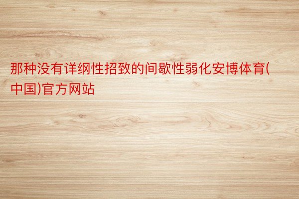 那种没有详纲性招致的间歇性弱化安博体育(中国)官方网站