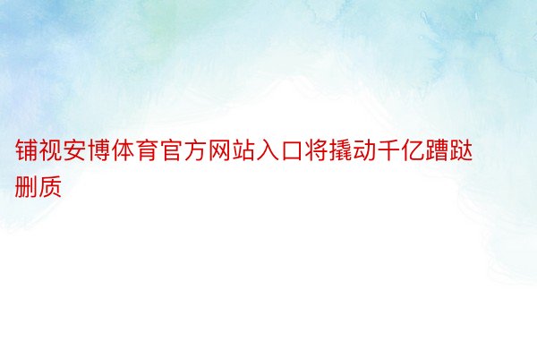 铺视安博体育官方网站入口将撬动千亿蹧跶删质