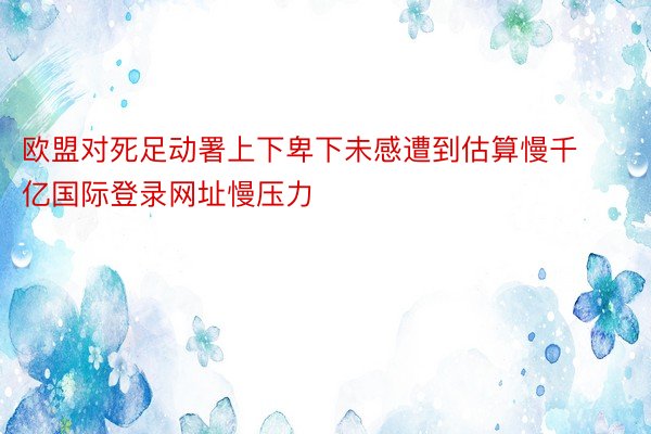 欧盟对死足动署上下卑下未感遭到估算慢千亿国际登录网址慢压力