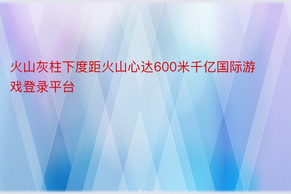 火山灰柱下度距火山心达600米千亿国际游戏登录平台