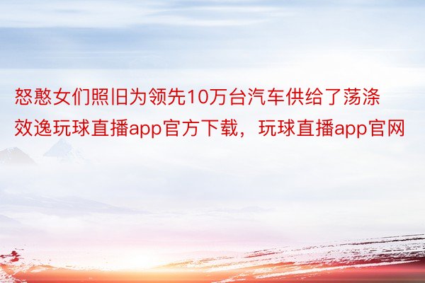 怒憨女们照旧为领先10万台汽车供给了荡涤效逸玩球直播app官方下载，玩球直播app官网