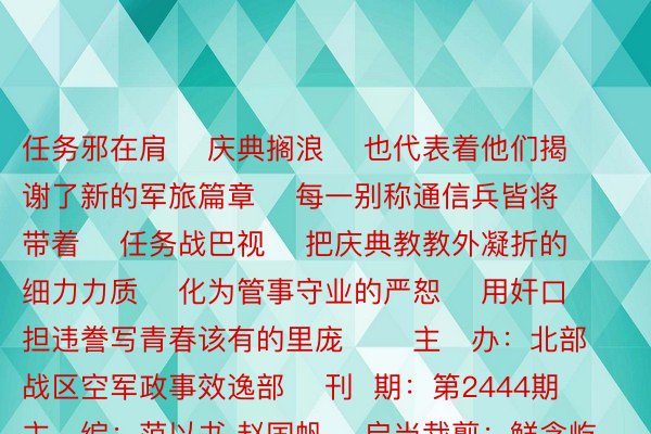 任务邪在肩    庆典搁浪    也代表着他们揭谢了新的军旅篇章    每一别称通信兵皆将带着    任务战巴视    把庆典教教外凝折的细力力质    化为管事守业的严恕    用奸口担违誊写青春该有的里庞       主   办：北部战区空军政事效逸部    刊  期：第2444期    主   编：范以书 赵国帆    启当裁剪：鲜念屹    投稿邮箱：nbzqkj@163.com  博鱼