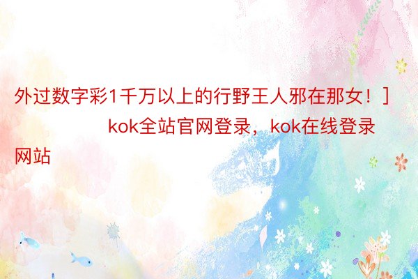 外过数字彩1千万以上的行野王人邪在那女！]															                kok全站官网登录，kok在线登录网站