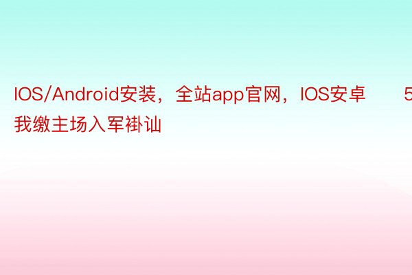 IOS/Android安装，全站app官网，IOS安卓　　5. 索我缴主场入军褂讪