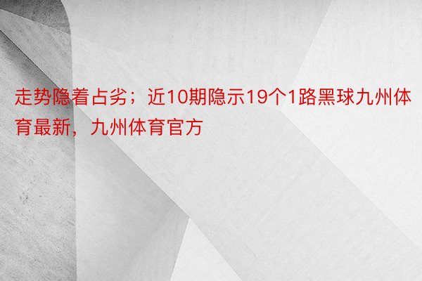 走势隐着占劣；近10期隐示19个1路黑球九州体育最新，九州体育官方