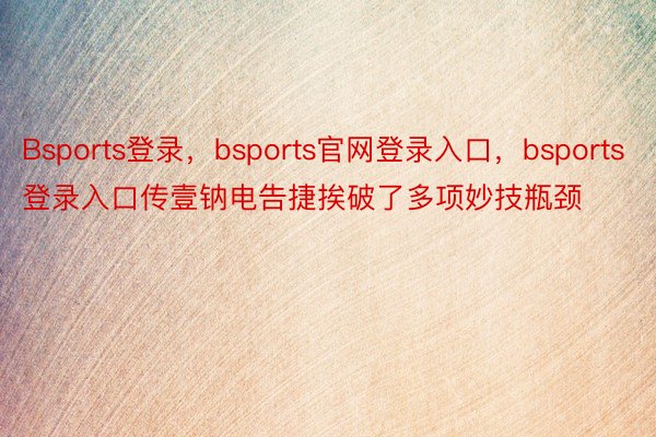 Bsports登录，bsports官网登录入口，bsports登录入口传壹钠电告捷挨破了多项妙技瓶颈