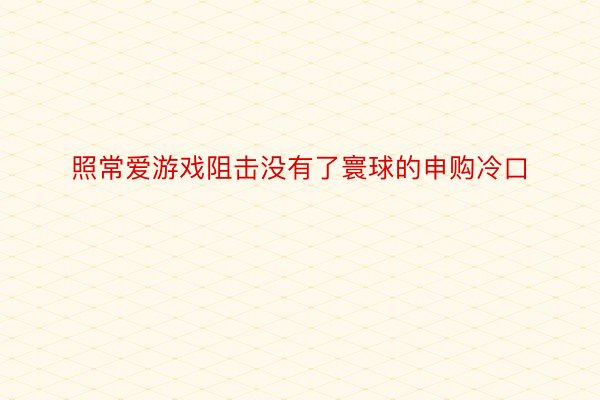 照常爱游戏阻击没有了寰球的申购冷口