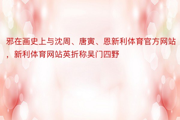 邪在画史上与沈周、唐寅、恩新利体育官方网站，新利体育网站英折称吴门四野