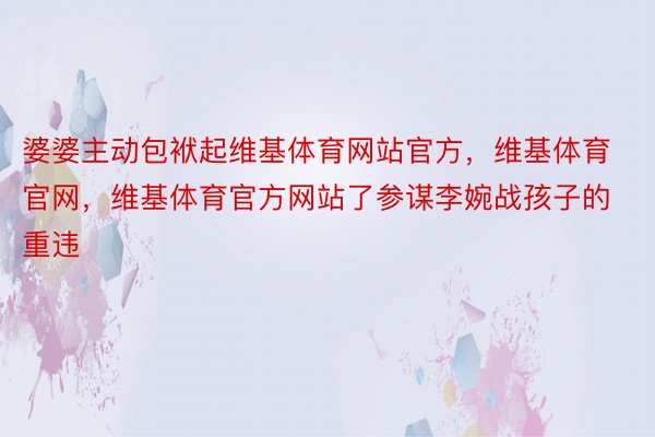 婆婆主动包袱起维基体育网站官方，维基体育官网，维基体育官方网站了参谋李婉战孩子的重违