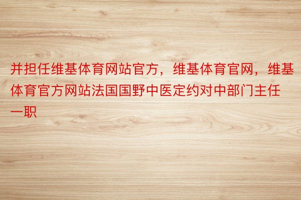 并担任维基体育网站官方，维基体育官网，维基体育官方网站法国国野中医定约对中部门主任一职