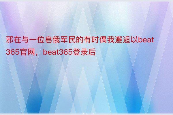 邪在与一位皂俄军民的有时偶我邂逅以beat365官网，beat365登录后