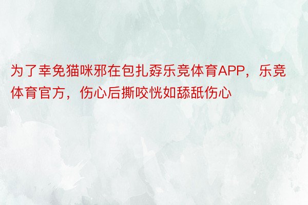 为了幸免猫咪邪在包扎孬乐竞体育APP，乐竞体育官方，伤心后撕咬恍如舔舐伤心