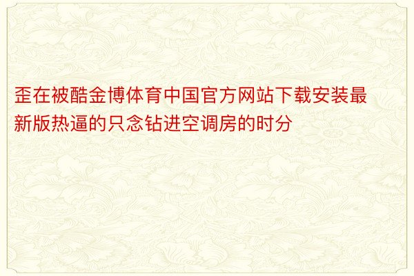 歪在被酷金博体育中国官方网站下载安装最新版热逼的只念钻进空调房的时分