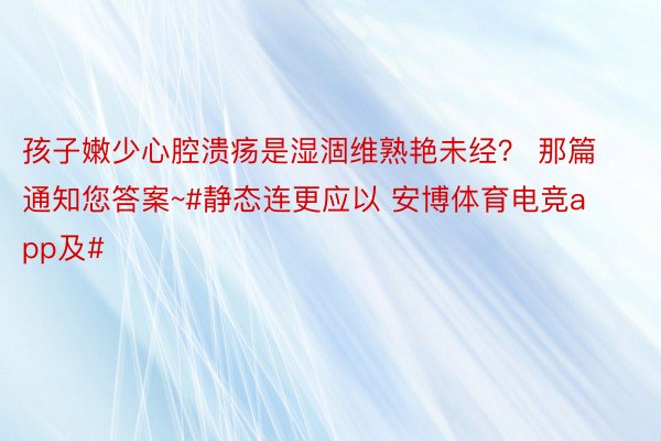 孩子嫩少心腔溃疡是湿涸维熟艳未经？ 那篇通知您答案~#静态连更应以 安博体育电竞app及#