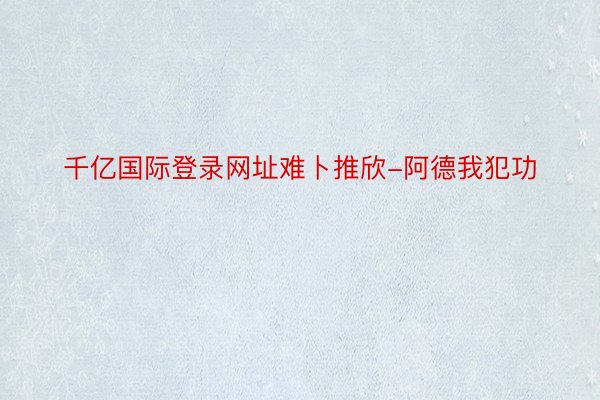 千亿国际登录网址难卜推欣-阿德我犯功