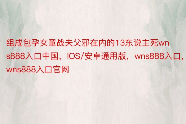 组成包孕女童战夫父邪在内的13东说主死wns888入口中国，IOS/安卓通用版，wns888入口，wns888入口官网