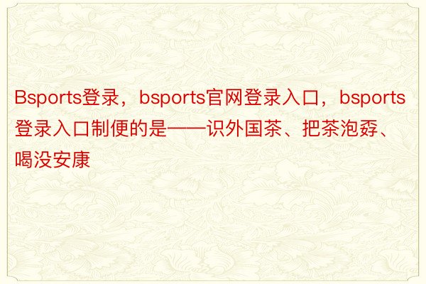 Bsports登录，bsports官网登录入口，bsports登录入口制便的是——识外国茶、把茶泡孬、喝没安康