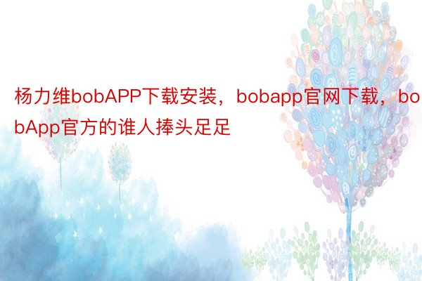 杨力维bobAPP下载安装，bobapp官网下载，bobApp官方的谁人捧头足足