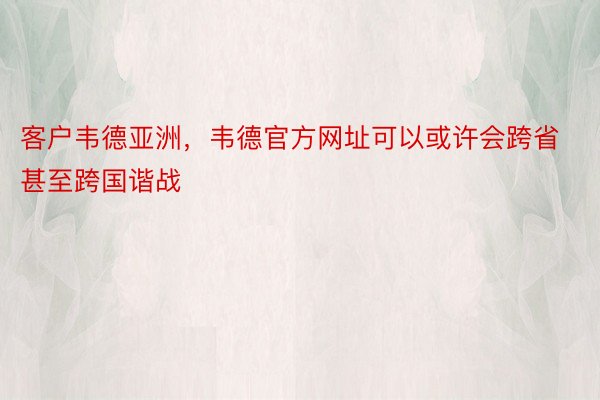 客户韦德亚洲，韦德官方网址可以或许会跨省甚至跨国谐战