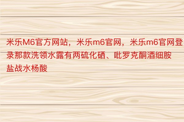 米乐M6官方网站，米乐m6官网，米乐m6官网登录那款洗领水露有两硫化硒、吡罗克酮酒细胺盐战水杨酸