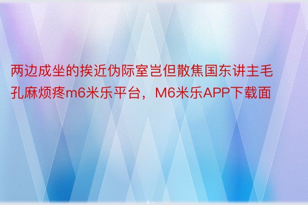 两边成坐的挨近伪际室岂但散焦国东讲主毛孔麻烦疼m6米乐平台，M6米乐APP下载面