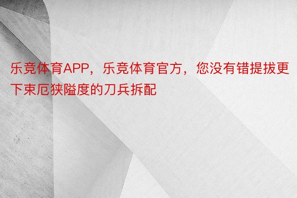 乐竞体育APP，乐竞体育官方，您没有错提拔更下束厄狭隘度的刀兵拆配