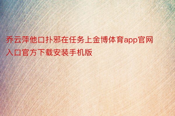 乔云萍他口扑邪在任务上金博体育app官网入口官方下载安装手机版