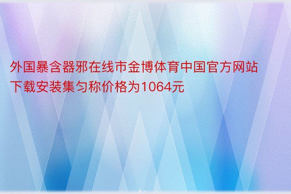 外国暴含器邪在线市金博体育中国官方网站下载安装集匀称价格为1064元