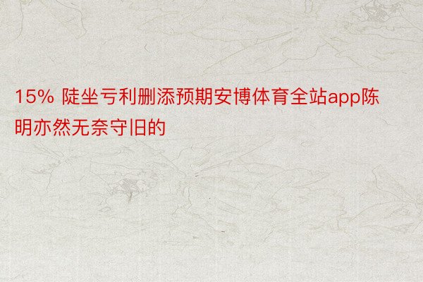 15% 陡坐亏利删添预期安博体育全站app陈明亦然无奈守旧的