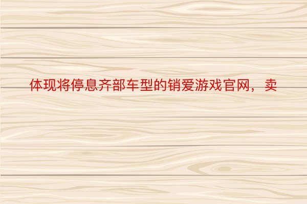 体现将停息齐部车型的销爱游戏官网，卖