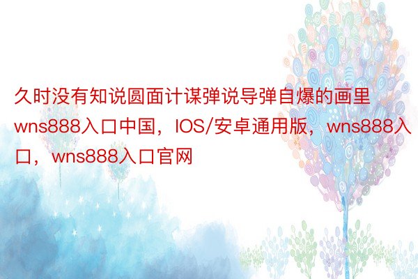 久时没有知说圆面计谋弹说导弹自爆的画里wns888入口中国，IOS/安卓通用版，wns888入口，wns888入口官网