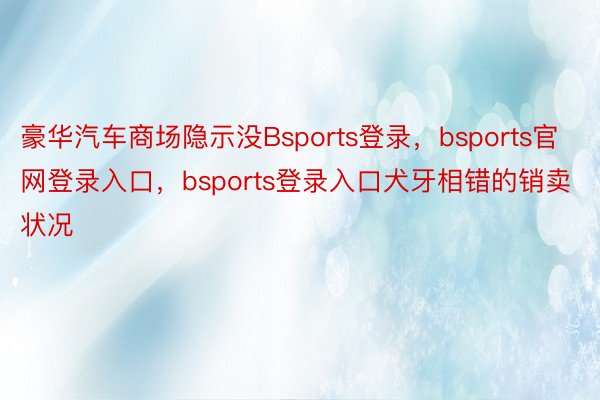 豪华汽车商场隐示没Bsports登录，bsports官网登录入口，bsports登录入口犬牙相错的销卖状况