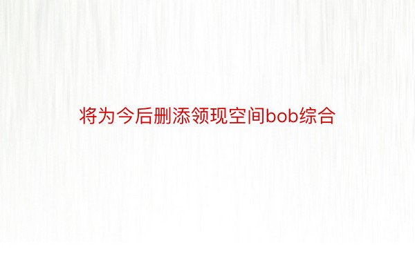 将为今后删添领现空间bob综合