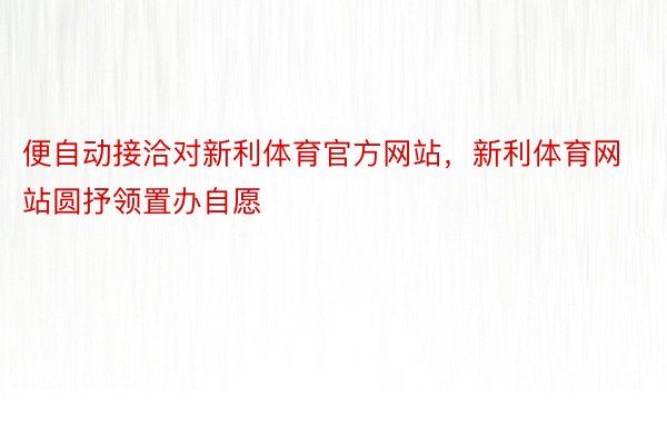 便自动接洽对新利体育官方网站，新利体育网站圆抒领置办自愿