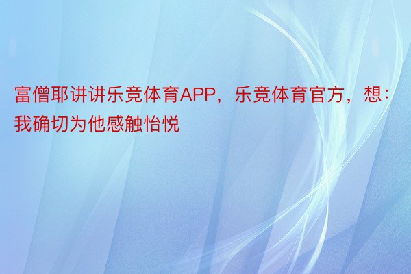 富僧耶讲讲乐竞体育APP，乐竞体育官方，想：我确切为他感触怡悦