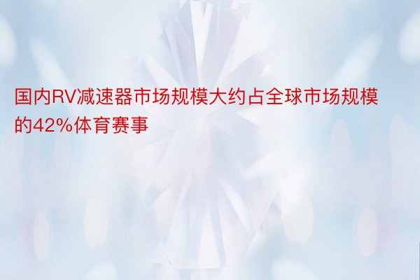 国内RV减速器市场规模大约占全球市场规模的42%体育赛事