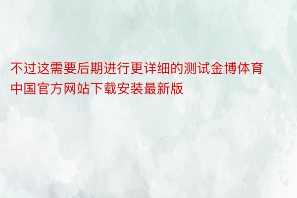 不过这需要后期进行更详细的测试金博体育中国官方网站下载安装最新版