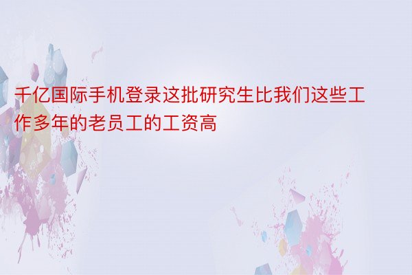 千亿国际手机登录这批研究生比我们这些工作多年的老员工的工资高