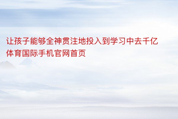 让孩子能够全神贯注地投入到学习中去千亿体育国际手机官网首页