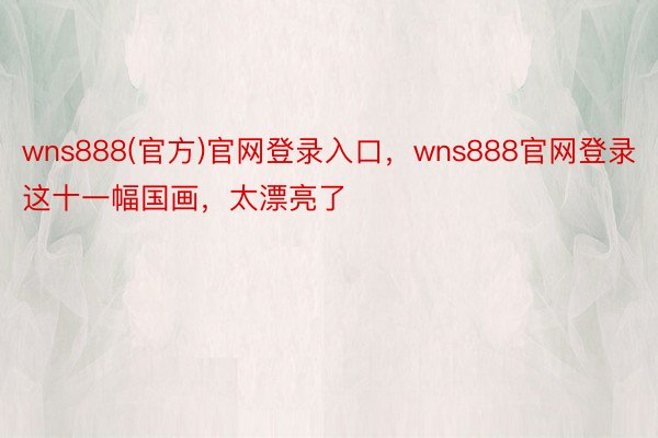 wns888(官方)官网登录入口，wns888官网登录这十一幅国画，太漂亮了