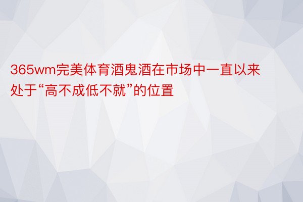 365wm完美体育酒鬼酒在市场中一直以来处于“高不成低不就”的位置