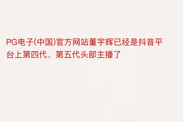 PG电子(中国)官方网站董宇辉已经是抖音平台上第四代、第五代头部主播了